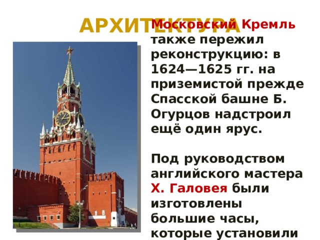 АРХИТЕКТУРА Московский Кремль также пережил реконструкцию: в 1624—1625 гг. на приземистой прежде Спасской башне Б. Огурцов надстроил ещё один ярус.  Под руководством английского мастера X. Галовея были изготовлены большие часы, которые установили на башне. 
