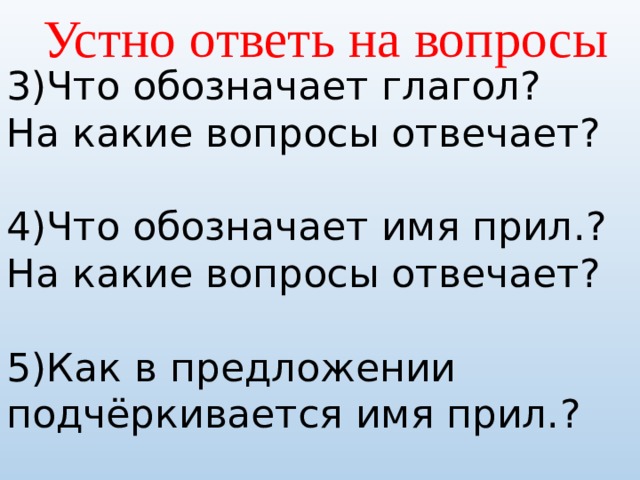 Устно ответь на вопросы 3)Что обозначает глагол? На какие вопросы отвечает? 4)Что обозначает имя прил.? На какие вопросы отвечает? 5)Как в предложении подчёркивается имя прил.? 