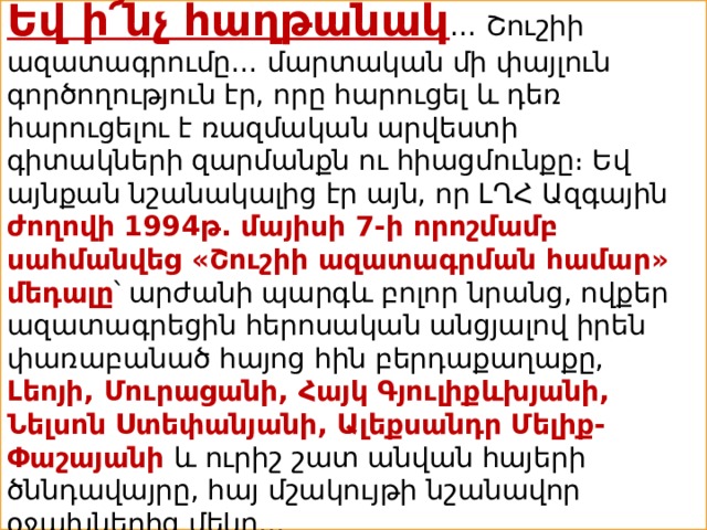 Եվ ի՜նչ հաղթանակ … Շուշիի ազատագրումը… մարտական մի փայլուն գործողություն էր, որը հարուցել և դեռ հարուցելու է ռազմական արվեստի գիտակների զարմանքն ու հիացմունքը։ Եվ այնքան նշանակալից էր այն, որ ԼՂՀ Ազգային ժողովի 1994թ. մայիսի 7-ի որոշմամբ սահմանվեց «Շուշիի ազատագրման համար» մեդալը ՝ արժանի պարգև բոլոր նրանց, ովքեր ազատագրեցին հերոսական անցյալով իրեն փառաբանած հայոց հին բերդաքաղաքը, Լեոյի, Մուրացանի, Հայկ Գյուլիքևխյանի, Նելսոն Ստեփանյանի, Ալեքսանդր Մելիք-Փաշայանի և ուրիշ շատ անվան հայերի ծննդավայրը, հայ մշակույթի նշանավոր օջախներից մեկը… 