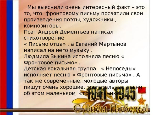  Мы выяснили очень интересный факт – это то, что фронтовому письму посвятили свои произведения поэты, художники , композиторы. Поэт Андрей Дементьев написал стихотворение « Письмо отца» , а Евгений Мартынов написал на него музыку . Людмила Зыкина исполняла песню « Фронтовое письмо» . Детская вокальная группа « Непоседы» исполняет песню « Фронтовые письма» . А так же современные, молодые авторы пишут очень хорошие, трогательные песни об этом маленьком «треугольнике ». 