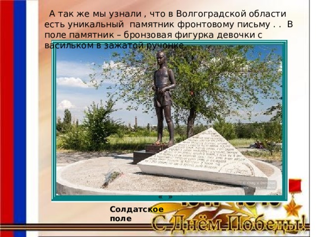 « »  А так же мы узнали , что в Волгоградской области есть уникальный памятник фронтовому письму . .  В поле памятник – бронзовая фигурка девочки с васильком в зажатой ручонке. Солдатское поле 