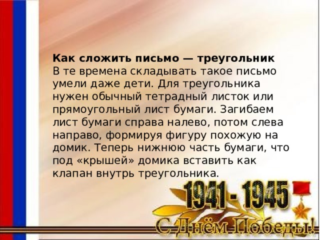 Как сложить письмо — треугольник В те времена складывать такое письмо умели даже дети. Для треугольника нужен обычный тетрадный листок или прямоугольный лист бумаги. Загибаем лист бумаги справа налево, потом слева направо, формируя фигуру похожую на домик. Теперь нижнюю часть бумаги, что под «крышей» домика вставить как клапан внутрь треугольника. 