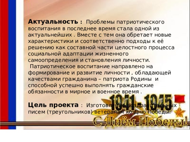 Актуальность : Проблемы патриотического воспитания в последнее время стала одной из актуальнейших . Вместе с тем она обретает новые характеристики и соответственно подходы к её решению как составной части целостного процесса социальной адаптации жизненного самоопределения и становления личности.  Патриотическое воспитание направлено на формирование и развитие личности , обладающей качествами гражданина – патриота Родины и способной успешно выполнять гражданские обязанности в мирное и военное время . Цель проекта : Изготовление поздравительных писем (треугольников) ветеранам ко Дню Победы. 