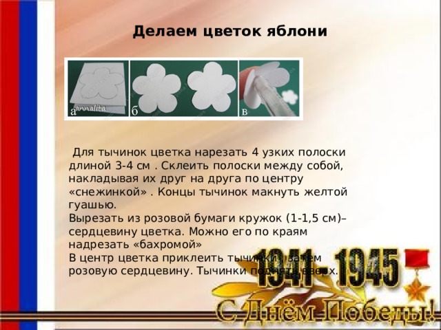  Делаем цветок яблони  Для тычинок цветка нарезать 4 узких полоски длиной 3-4 см . Склеить полоски между собой, накладывая их друг на друга по центру «снежинкой» . Концы тычинок макнуть желтой гуашью.  Вырезать из розовой бумаги кружок (1-1,5 см)– сердцевину цветка. Можно его по краям надрезать «бахромой»  В центр цветка приклеить тычинки , затем розовую сердцевину. Тычинки поднять вверх. 