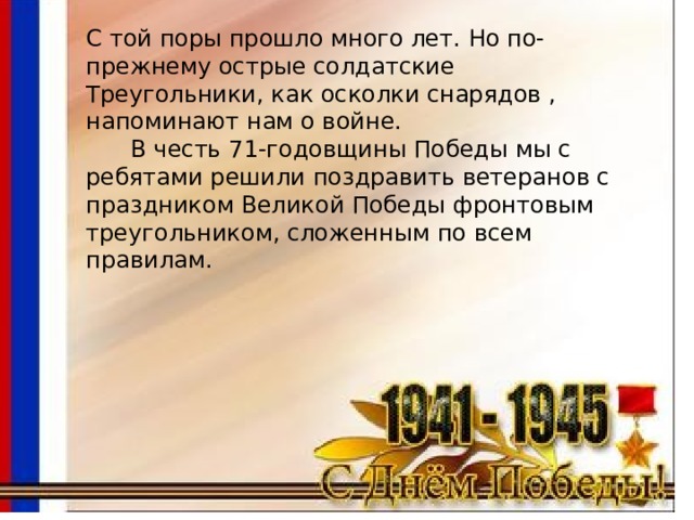 С той поры прошло много лет. Но по-прежнему острые солдатские Треугольники, как осколки снарядов , напоминают нам о войне.  В честь 71-годовщины Победы мы с ребятами решили поздравить ветеранов с праздником Великой Победы фронтовым треугольником, сложенным по всем правилам. 