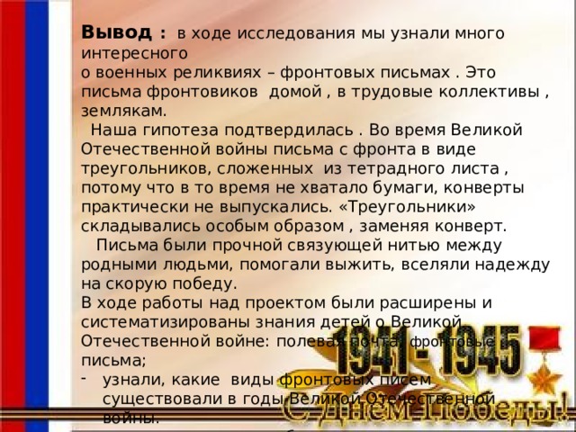 Вывод : в ходе исследования мы узнали много интересного о военных реликвиях – фронтовых письмах . Это письма фронтовиков домой , в трудовые коллективы , землякам.  Наша гипотеза подтвердилась . Во время Великой Отечественной войны письма с фронта в виде треугольников, сложенных из тетрадного листа , потому что в то время не хватало бумаги, конверты практически не выпускались. «Треугольники» складывались особым образом , заменяя конверт.  Письма были прочной связующей нитью между родными людьми, помогали выжить, вселяли надежду на скорую победу. В ходе работы над проектом были расширены и систематизированы знания детей о Великой Отечественной войне: полевая почта, фронтовые письма; узнали, какие виды фронтовых писем существовали в годы Великой Отечественной войны.  - открыли свои способы в технологии изготовления «старой бумаги» для копии фронтовых писем ;  - закреплен навык складывания фронтового письма;  - сформировано уважительное отношение к участникам войны.   