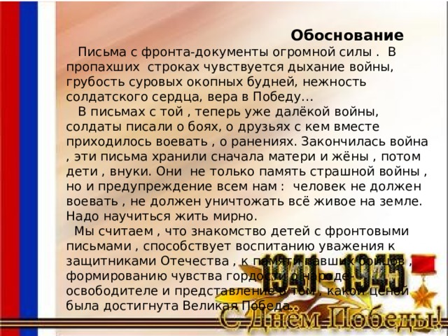  Обоснование  Письма с фронта-документы огромной силы . В пропахших строках чувствуется дыхание войны, грубость суровых окопных будней, нежность солдатского сердца, вера в Победу…  В письмах с той , теперь уже далёкой войны, солдаты писали о боях, о друзьях с кем вместе приходилось воевать , о ранениях. Закончилась война , эти письма хранили сначала матери и жёны , потом дети , внуки. Они не только память страшной войны , но и предупреждение всем нам : человек не должен воевать , не должен уничтожать всё живое на земле. Надо научиться жить мирно.  Мы считаем , что знакомство детей с фронтовыми письмами , способствует воспитанию уважения к защитниками Отечества , к памяти павших бойцов , формированию чувства гордости о народе- освободителе и представление о том , какой ценой была достигнута Великая Победа. 