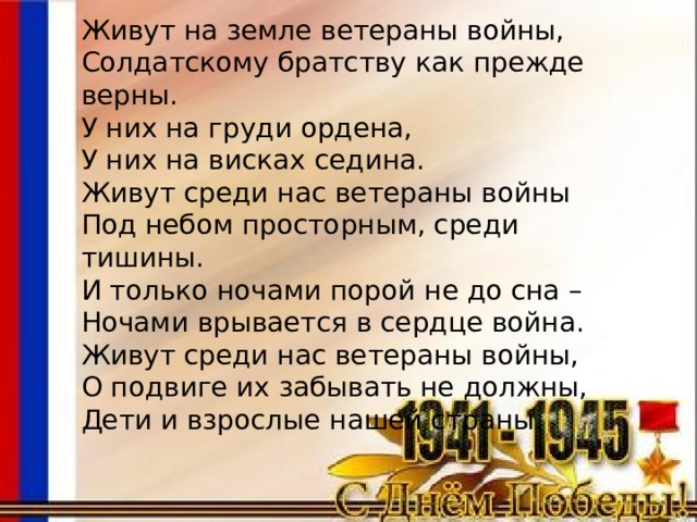 Живут на земле ветераны войны, Солдатскому братству как прежде верны. У них на груди ордена, У них на висках седина. Живут среди нас ветераны войны Под небом просторным, среди тишины. И только ночами порой не до сна – Ночами врывается в сердце война. Живут среди нас ветераны войны, О подвиге их забывать не должны, Дети и взрослые нашей страны. 