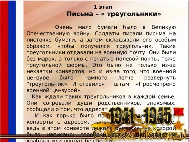  1 этап  Письма – « треугольники»   Очень мало бумаги было в Великую Отечественную войну. Солдаты писали письма на листочке бумаги, а затем складывали его особым образом, чтобы получался треугольник. Такие треугольники отдавали на военную почту. Они были без марок, а только с печатью полевой почты, тоже треугольной формы. Это было не только из-за нехватки конвертов, но и из-за того, что военной цензуре было намного легче развернуть 