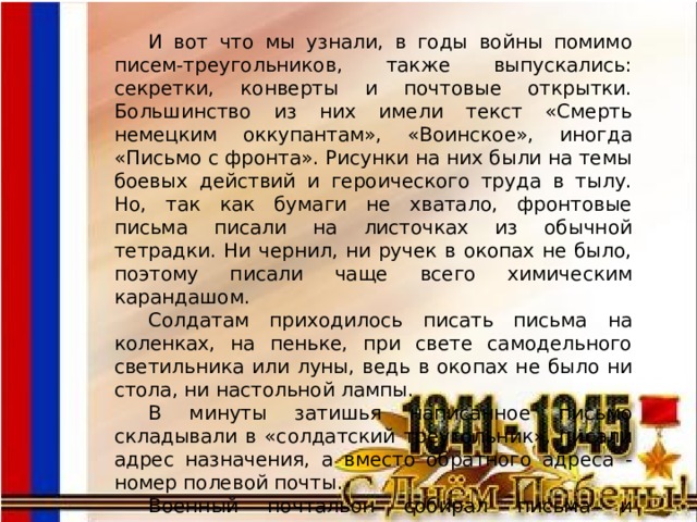 И вот что мы узнали, в годы войны помимо писем-треугольников, также выпускались: секретки, конверты и почтовые открытки. Большинство из них имели текст «Смерть немецким оккупантам», «Воинское», иногда «Письмо с фронта». Рисунки на них были на темы боевых действий и героического труда в тылу. Но, так как бумаги не хватало, фронтовые письма писали на листочках из обычной тетрадки. Ни чернил, ни ручек в окопах не было, поэтому писали чаще всего химическим карандашом. Солдатам приходилось писать письма на коленках, на пеньке, при свете самодельного светильника или луны, ведь в окопах не было ни стола, ни настольной лампы. В минуты затишья написанное письмо складывали в «солдатский треугольник», писали адрес назначения, а вместо обратного адреса - номер полевой почты. Военный почтальон собирал письма и отправлял на попутном транспорте в тыл. 