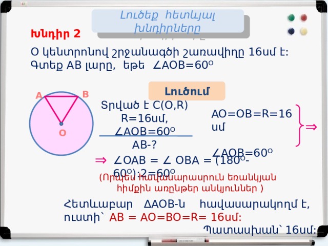 Լուծեք հետևյալ խնդիրները Խնդիր 2 O կենտրոնով շրջանագծի շառավիղը 16սմ է: Գտեք AB լարը, եթե ∠AOB=60ᴼ Լուծում B A Տրված է C(O,R) R=16սմ, ∠AOB=60ᴼ AB-? AO=OB=R=16սմ ∠ AOB=60ᴼ ⇒ Օ ⇒ ∠ OAB = ∠ OBA = (180ᴼ- 60ᴼ):2=60ᴼ  (Որպես հավասարասրուն եռանկյան  հիմքին առընթեր անկյուններ ) Հետևաբար ∆AOB-ն հավասարակողմ է, ուստի` AB = AO=BO=R= 16սմ:   Պատասխան՝ 16սմ: 