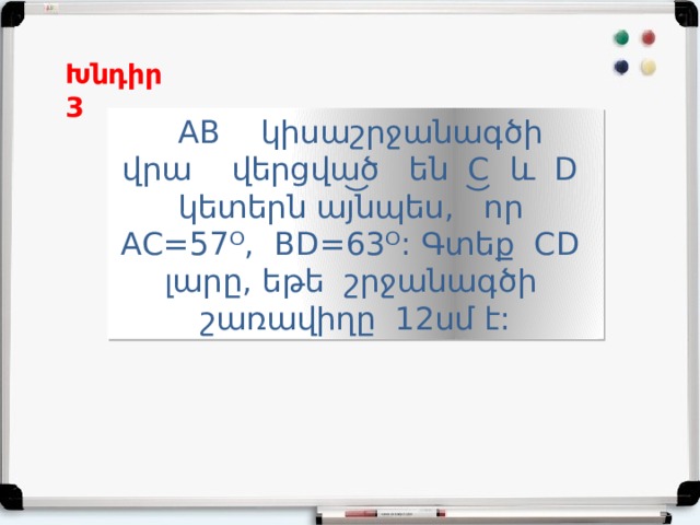 Խնդիր 3  AB կիսաշրջանագծի վրա վերցված են C և D կետերն այնպես, որ AC=57ᴼ, BD=63ᴼ: Գտեք CD լարը, եթե շրջանագծի շառավիղը 12սմ է: 