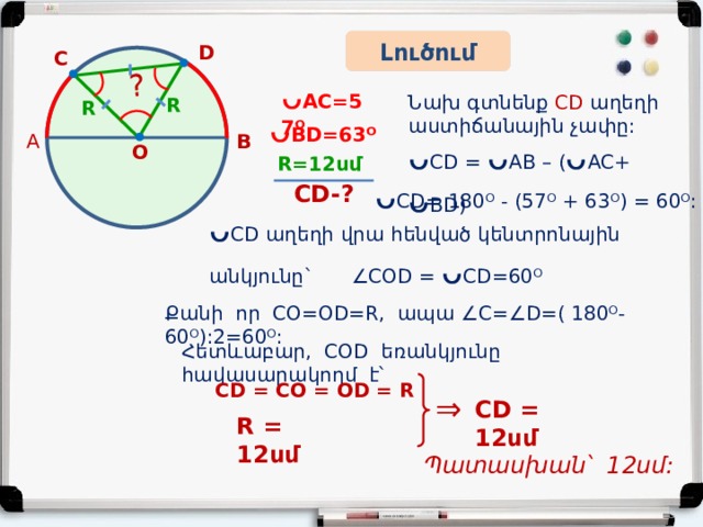  ? Լուծում D C ᴗ AC=57ᴼ Նախ գտնենք CD աղեղի աստիճանային չափը: R R ᴗ BD=63ᴼ B A ᴗ CD = ᴗ AB – ( ᴗ AC+  ᴗ BD ) Օ R=12սմ ᴗ CD= 180ᴼ - (57ᴼ + 63ᴼ) = 60ᴼ:  CD-? ᴗ CD աղեղի վրա հենված կենտրոնային անկյունը`  ∠COD = ᴗ CD=60ᴼ Քանի որ CO=OD=R, ապա ∠C=∠D=( 180ᴼ-60ᴼ):2=60ᴼ: Հետևաբար, COD եռանկյունը հավասարակողմ է՝ CD = CO = OD = R ⇒ CD = 12սմ R = 12սմ  Պատասխան՝ 12սմ: 