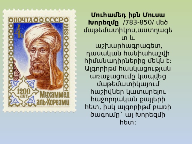 Մուհամեդ իբն Մուսա Խորեզմը   /783-850/ մեծ մաթեմատիկոս,աստղագետ և   աշխարհագրագետ, դասական հանիահաշվի հիմանադիրներից մեկն է: Ալգորիթմ հասկացության առաջացումը կապվեց մաթեմատիկայում հաշիվներ կատարելու հաջորդական քայլերի հետ, իսկ ալգորիթմ բառի ծագումը` ալ Խորեզմի հետ: 