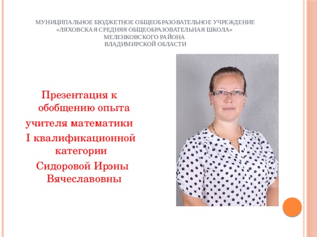 Муниципальное бюджетное общеобразовательное учреждение «Ляховская средняя общеобразовательная школа»  Меленковского района  Владимирской области Презентация к обобщению опыта учителя математики  I квалификационной категории  Сидоровой Ирэны Вячеславовны 