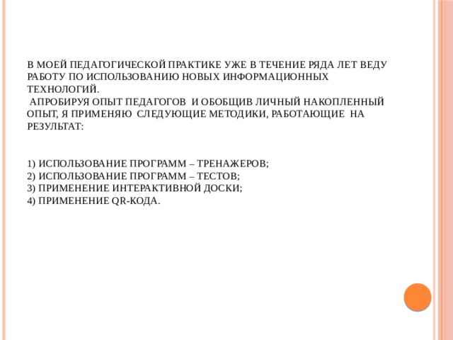  В моей педагогической практике уже в течение ряда лет веду работу по использованию новых информационных технологий.  Апробируя опыт педагогов и обобщив личный накопленный опыт, я применяю следующие методики, работающие на результат:     1) использование программ – тренажеров;  2) использование программ – тестов;  3) применение интерактивной доски;  4) применение QR-кода.   