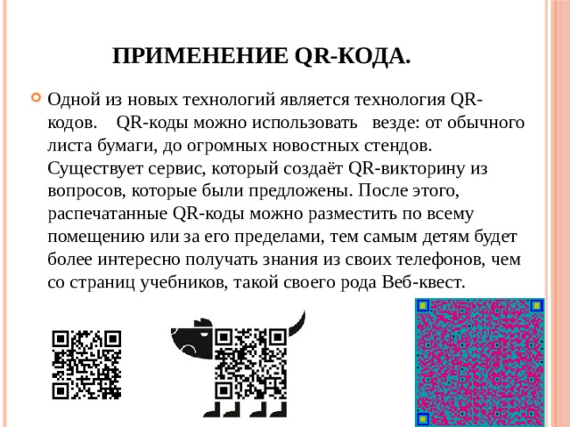  Применение QR-кода. Одной из новых технологий является технология QR-кодов.    QR-коды можно использовать   везде: от обычного листа бумаги, до огромных новостных стендов. Существует сервис, который создаёт QR-викторину из вопросов, которые были предложены. После этого, распечатанные QR-коды можно разместить по всему помещению или за его пределами, тем самым детям будет более интересно получать знания из своих телефонов, чем со страниц учебников, такой своего рода Веб-квест. 