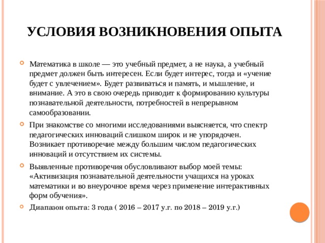 Условия возникновения опыта Математика в школе — это учебный предмет, а не наука, а учебный предмет должен быть интересен. Если будет интерес, тогда и «учение будет с увлечением». Будет развиваться и память, и мышление, и внимание. А это в свою очередь приводит к формированию культуры познавательной деятельности, потребностей в непрерывном самообразовании. При знакомстве со многими исследованиями выясняется, что спектр педагогических инноваций слишком широк и не упорядочен. Возникает противоречие между большим числом педагогических инноваций и отсутствием их системы. Выявленные противоречия обусловливают выбор моей темы: «Активизация познавательной деятельности учащихся на уроках математики и во внеурочное время через применение интерактивных форм обучения». Диапазон опыта: 3 года ( 2016 – 2017 у.г. по 2018 – 2019 у.г.) 