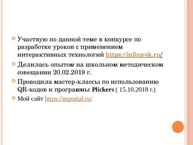Участвую по данной теме в конкурсе по разработке уроков с применением интерактивных технологий https://infourok.ru /  Делилась опытом на школьном методическом совещании 20.02.2019 г. Проводила мастер-классы по использованию QR-кодов и программы Plickers ( 15.10.2018 г.) Мой сайт https://nsportal.ru / 