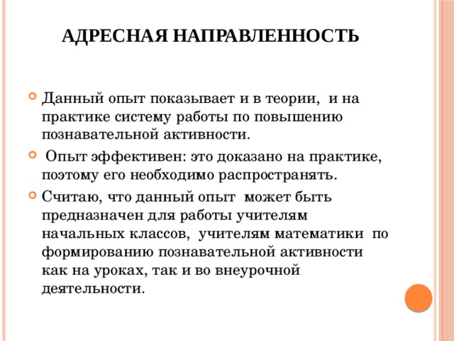  Адресная направленность     Данный опыт показывает и в теории, и на практике систему работы по повышению познавательной активности.  Опыт эффективен: это доказано на практике, поэтому его необходимо распространять. Считаю, что данный опыт может быть предназначен для работы учителям начальных классов, учителям математики по формированию познавательной активности как на уроках, так и во внеурочной деятельности. 
