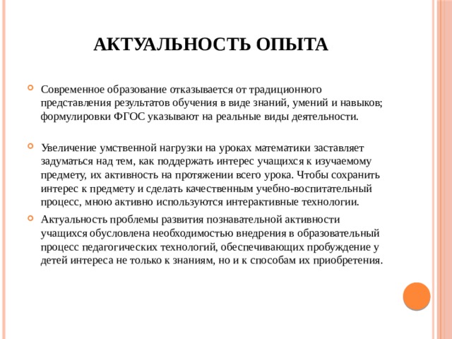 Актуальность опыта Современное образование отказывается от традиционного представления результатов обучения в виде знаний, умений и навыков; формулировки ФГОС указывают на реальные виды деятельности.   Увеличение умственной нагрузки на уроках математики заставляет задуматься над тем, как поддержать интерес учащихся к изучаемому предмету, их активность на протяжении всего урока. Чтобы сохранить интерес к предмету и сделать качественным учебно-воспитательный процесс, мною активно используются интерактивные технологии. Актуальность проблемы развития познавательной активности учащихся обусловлена необходимостью внедрения в образовательный процесс педагогических технологий, обеспечивающих пробуждение у детей интереса не только к знаниям, но и к способам их приобретения. 