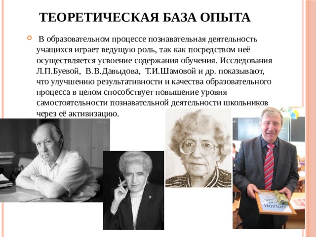 Теоретическая база опыта  В образовательном процессе познавательная деятельность учащихся играет ведущую роль, так как посредством неё осуществляется усвоение содержания обучения. Исследования Л.П.Буевой, В.В.Давыдова, Т.И.Шамовой и др. показывают, что улучшению результативности и качества образовательного процесса в целом способствует повышение уровня самостоятельности познавательной деятельности школьников через её активизацию. 