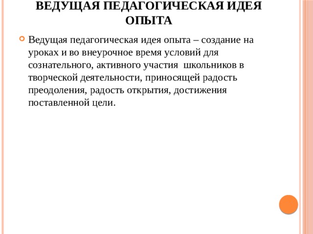 Ведущая педагогическая идея опыта Ведущая педагогическая идея опыта – создание на уроках и во внеурочное время условий для сознательного, активного участия школьников в творческой деятельности, приносящей радость преодоления, радость открытия, достижения поставленной цели. 