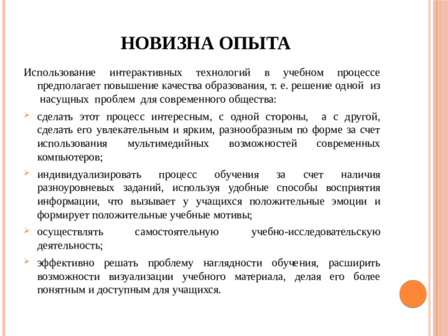 Новизна опыта Использование интерактивных технологий в учебном процессе предполагает повышение качества образования, т. е. решение одной из насущных проблем для современного общества: сделать этот процесс интересным, с одной стороны, а с другой, сделать его увлекательным и ярким, разнообразным по форме за счет использования мультимедийных возможностей современных компьютеров; индивидуализировать процесс обучения за счет наличия разноуровневых заданий, используя удобные способы восприятия информации, что вызывает у учащихся положительные эмоции и формирует положительные учебные мотивы; осуществлять самостоятельную учебно-исследовательскую деятельность; эффективно решать проблему наглядности обучения, расширить возможности визуализации учебного материала, делая его более понятным и доступным для учащихся. 