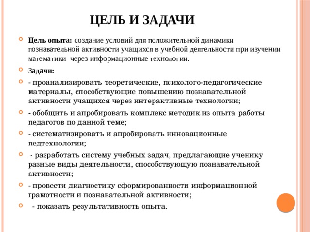 Цель и задачи Цель опыта: создание условий для положительной динамики познавательной активности учащихся в учебной деятельности при изучении математики через информационные технологии. Задачи: - проанализировать теоретические, психолого-педагогические материалы, способствующие повышению познавательной активности учащихся через интерактивные технологии; - обобщить и апробировать комплекс методик из опыта работы педагогов по данной теме; - систематизировать и апробировать инновационные педтехнологии;  - разработать систему учебных задач, предлагающие ученику разные виды деятельности, способствующую познавательной активности; - провести диагностику сформированности информационной грамотности и познавательной активности;  - показать результативность опыта.  