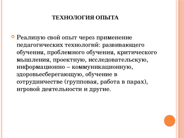     Технология опыта   Реализую свой опыт через применение педагогических технологий: развивающего обучения, проблемного обучения, критического мышления, проектную, исследовательскую, информационно – коммуникационную, здоровьесберегающую, обучение в сотрудничестве (групповая, работа в парах), игровой деятельности и другие.   