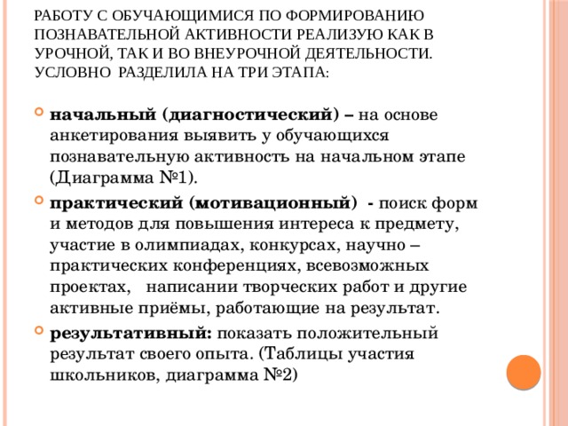 Работу с обучающимися по формированию познавательной активности реализую как в урочной, так и во внеурочной деятельности.  условно разделила на три этапа : начальный (диагностический) – на основе анкетирования выявить у обучающихся познавательную активность на начальном этапе (Диаграмма №1). практический (мотивационный) - поиск форм и методов для повышения интереса к предмету, участие в олимпиадах, конкурсах, научно – практических конференциях, всевозможных проектах, написании творческих работ и другие активные приёмы, работающие на результат. результативный: показать положительный результат своего опыта. (Таблицы участия школьников, диаграмма №2) 