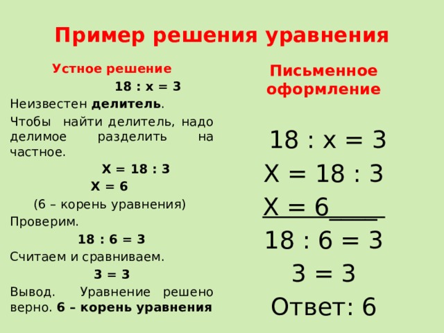 Пример решения уравнения Устное решение Письменное оформление  18 : х = 3 Неизвестен делитель .  18 : х = 3 Чтобы найти делитель, надо делимое разделить на частное. Х = 18 : 3  Х = 18 : 3 Х = 6____ Х = 6 18 : 6 = 3 (6 – корень уравнения) 3 = 3 Ответ: 6 Проверим. 18 : 6 = 3 Считаем и сравниваем. 3 = 3 Вывод. Уравнение решено верно. 6 – корень уравнения 