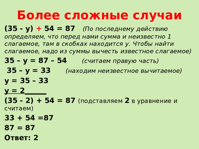 Более сложные случаи (35 - у) + 54 = 87 (По последнему действию определяем, что перед нами сумма и неизвестно 1 слагаемое, там в скобках находится у. Чтобы найти слагаемое, надо из суммы вычесть известное слагаемое) 35 – у = 87 – 54 (считаем правую часть)  35 – у = 33 (находим неизвестное вычитаемое) у = 35 – 33 у = 2______ (35 - 2) + 54 = 87 (подставляем 2 в уравнение и считаем) 33 + 54 =87 87 = 87 Ответ: 2  
