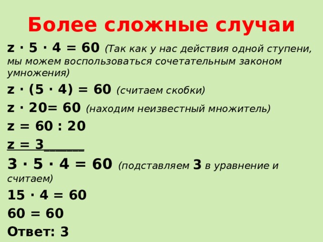 Более сложные случаи z ∙ 5 ∙ 4 = 60 (Так как у нас действия одной ступени, мы можем воспользоваться сочетательным законом умножения) z ∙ (5 ∙ 4) = 60 (считаем скобки) z ∙ 20= 60 (находим неизвестный множитель) z = 60 : 20 z = 3 _______ 3 ∙ 5 ∙ 4 = 60 (подставляем 3 в уравнение и считаем) 15 ∙ 4 = 60 60 = 60 Ответ: 3 