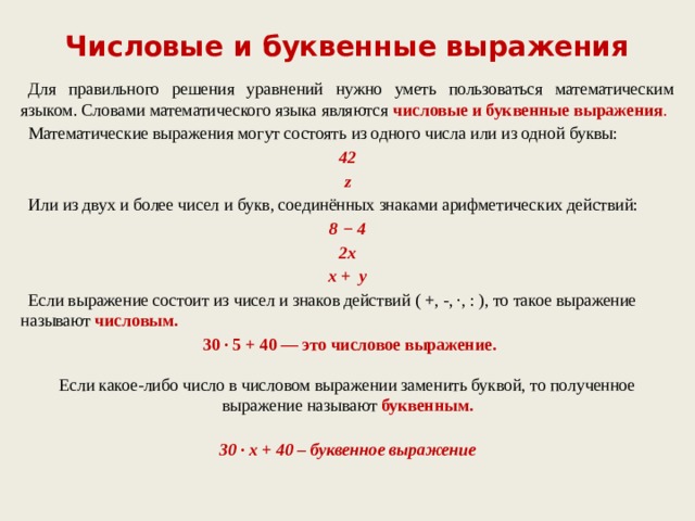 Числовые и буквенные выражения  Для правильного решения уравнений нужно уметь пользоваться математическим языком. Словами математического языка являются  числовые и буквенные выражения .  Математические выражения могут состоять из одного числа или из одной буквы: 42 z  Или из двух и более чисел и букв, соединённых знаками арифметических действий: 8 − 4 2x х + y  Если выражение состоит из чисел и знаков действий ( +, -, ∙, : ), то такое выражение называют числовым.  30 · 5 + 40 — это числовое выражение.   Если какое-либо число в числовом выражении заменить буквой, то полученное выражение называют  буквенным.  30 · х + 40 – буквенное выражение   