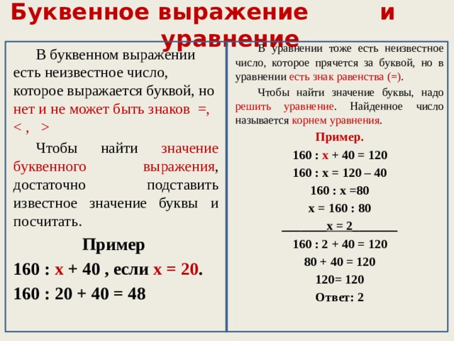 Буквенное выражение и уравнение  В уравнении тоже есть неизвестное число, которое прячется за буквой, но в уравнении есть знак равенства (=) .  Чтобы найти значение буквы, надо решить уравнение . Найденное число называется корнем уравнения . Пример. 160 : х + 40 = 120 160 : х = 120 – 40 160 : х =80 х = 160 : 80 _______х = 2_______ 160 : 2 + 40 = 120 80 + 40 = 120 120= 120 Ответ: 2  В буквенном выражении есть неизвестное число, которое выражается буквой, но нет и не может быть знаков =,   Чтобы найти значение буквенного выражения , достаточно подставить известное значение буквы и посчитать. Пример 160 : х + 40 , если х = 20 . 160 : 20 + 40 = 48 