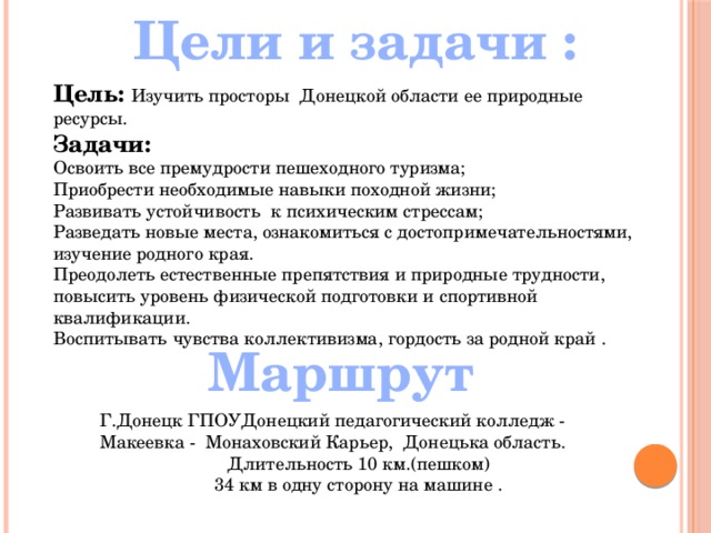 Цели и задачи : Цель: Изучить просторы Донецкой области ее природные ресурсы. Задачи: Освоить все премудрости пешеходного туризма; Приобрести необходимые навыки походной жизни; Развивать устойчивость к психическим стрессам; Разведать новые места, ознакомиться с достопримечательностями, изучение родного края. Преодолеть естественные препятствия и природные трудности, повысить уровень физической подготовки и спортивной квалификации. Воспитывать чувства коллективизма, гордость за родной край .  Маршрут Г.Донецк ГПОУДонецкий педагогический колледж - Макеевка - Монаховский Карьер, Донецька область. Длительность 10 км.(пешком) 34 км в одну сторону на машине . 