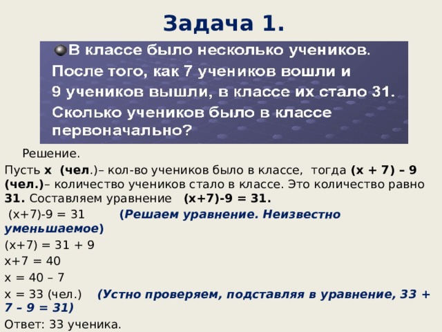 Задача 1. Решение. Пусть х (чел .)– кол-во учеников было в классе, тогда (х + 7) – 9 (чел.) – количество учеников стало в классе. Это количество равно 31. Составляем уравнение (х+7)-9 = 31. (х+7)-9 = 31 ( Решаем уравнение. Неизвестно уменьшаемое ) (х+7) = 31 + 9 х+7 = 40 х = 40 – 7 х = 33 (чел.) (Устно проверяем, подставляя в уравнение, 33 + 7 – 9 = 31) Ответ: 33 ученика. 