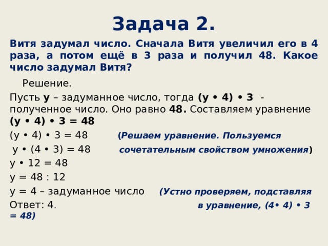 Задача 2. Витя задумал число. Сначала Витя увеличил его в 4 раза, а потом ещё в 3 раза и получил 48. Какое число задумал Витя? Решение. Пусть у – задуманное число, тогда (у • 4) • 3 - полученное число. Оно равно 48. Составляем уравнение (у • 4) • 3 = 48 (у • 4) • 3 = 48 ( Решаем уравнение. Пользуемся у • (4 • 3) = 48 сочетательным свойством умножения ) у • 12 = 48 у = 48 : 12 у = 4 – задуманное число (Устно проверяем, подставляя Ответ: 4 . в уравнение, (4• 4) • 3 = 48) 