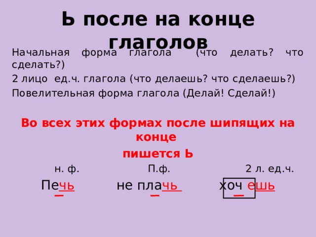 Ь после на конце глаголов Начальная форма глагола (что делать? что сделать?) 2 лицо ед.ч. глагола (что делаешь? что сделаешь?) Повелительная форма глагола (Делай! Сделай!)  Во всех этих формах после шипящих на конце пишется Ь  н. ф. П.ф. 2 л. ед.ч.  Пе чь  не пла чь  хоч е шь 