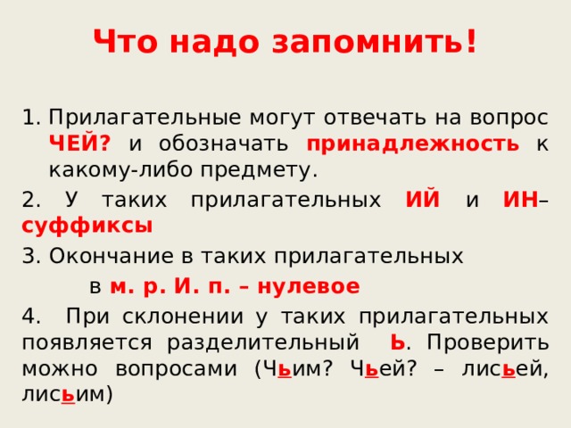 Что надо запомнить! Прилагательные могут отвечать на вопрос ЧЕЙ? и обозначать принадлежность к какому-либо предмету. 2. У таких прилагательных ИЙ  и ИН – суффиксы 3. Окончание в таких прилагательных  в м. р. И. п. – нулевое 4. При склонении у таких прилагательных появляется разделительный Ь . Проверить можно вопросами (Ч ь им? Ч ь ей? – лис ь ей, лис ь им) 