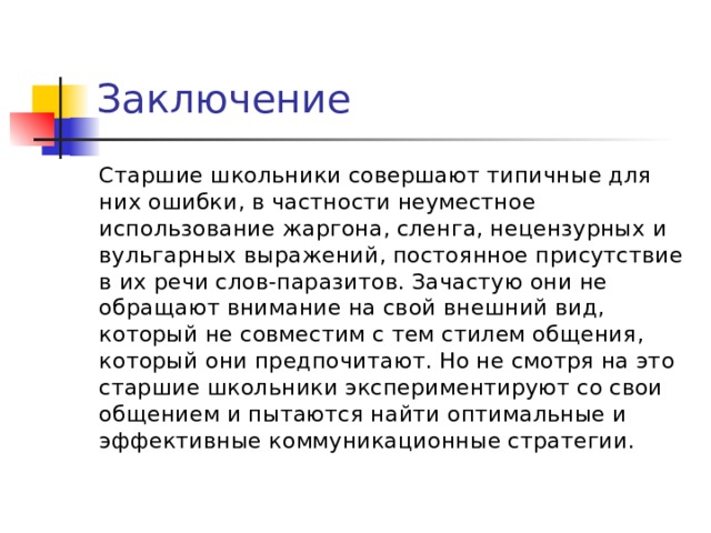  Заключение Старшие школьники совершают типичные для них ошибки, в частности неуместное использование жаргона, сленга, нецензурных и вульгарных выражений, постоянное присутствие в их речи слов-паразитов. Зачастую они не обращают внимание на свой внешний вид, который не совместим с тем стилем общения, который они предпочитают. Но не смотря на это старшие школьники экспериментируют со свои общением и пытаются найти оптимальные и эффективные коммуникационные стратегии.  