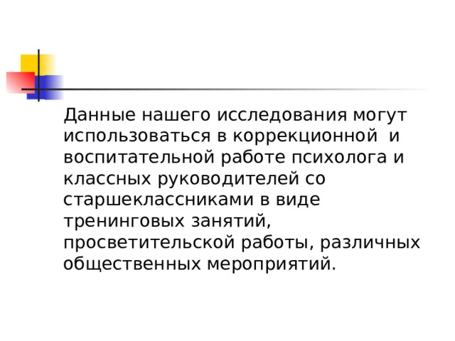 Данные нашего исследования могут использоваться в коррекционной и воспитательной работе психолога и классных руководителей со старшеклассниками в виде тренинговых занятий, просветительской работы, различных общественных мероприятий.  
