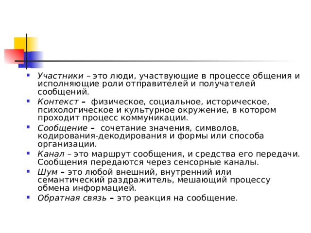 Участники – это люди, участвующие в процессе общения и исполняющие роли отправителей и получателей сообщений. Контекст –  физическое, социальное, историческое, психологическое и культурное окружение, в котором проходит процесс коммуникации. Сообщение –  сочетание значения, символов, кодирования-декодирования и формы или способа организации . Канал – это маршрут сообщения, и средства его передачи. Сообщения передаются через сенсорные каналы. Шум – это любой внешний, внутренний или семантический раздражитель, мешающий процессу обмена информацией. Обратная связь – это реакция на сообщение.  