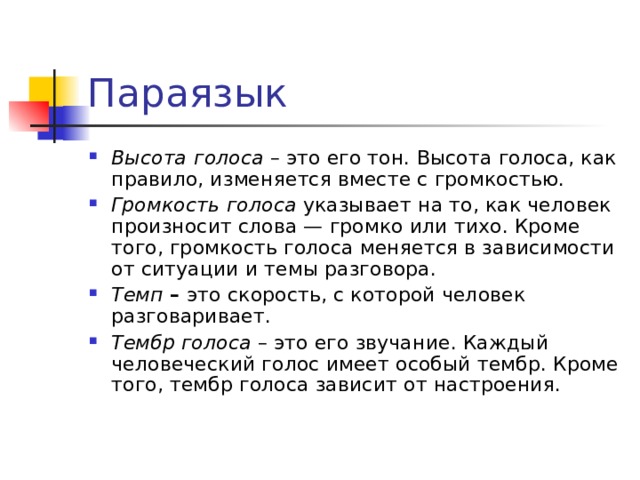 Параязык  Высота  голоса – это его тон. Высота голоса, как правило, изменяется вместе с громкостью. Громкость  голоса указывает на то, как человек произносит слова — громко или тихо. Кроме того, громкость голоса меняется в зависимости от ситуации и темы разговора. Темп – это скорость, с которой человек разговаривает. Тембр голоса – это его звучание. Каждый человеческий голос имеет особый тембр. Кроме того, тембр голоса зависит от настроения.  