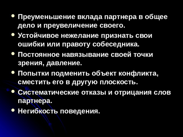 Преуменьшение вклада партнера в общее дело и преувеличение своего. Устойчивое нежелание признать свои ошибки или правоту собеседника. Постоянное навязывание своей точки зрения, давление. Попытки подменить объект конфликта, сместить его в другую плоскость. Систематические отказы и отрицания слов партнера. Негибкость поведения.