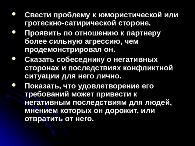 Свести проблему к юмористической или гротескно-сатирической стороне. Проявить по отношению к партнеру более сильную агрессию, чем продемонстрировал он. Сказать собеседнику о негативных сторонах и последствиях конфликтной ситуации для него лично. Показать, что удовлетворение его требований может привести к негативным последствиям для людей, мнением которых он дорожит, или отвратить от него.