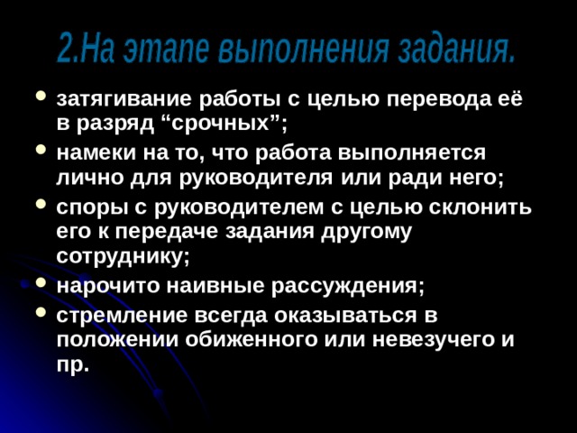 затягивание работы с целью перевода её в разряд “срочных”; намеки на то, что работа выполняется лично для руководителя или ради него; споры с руководителем с целью склонить его к передаче задания другому сотруднику; нарочито наивные рассуждения; стремление всегда оказываться в положении обиженного или невезучего и пр.