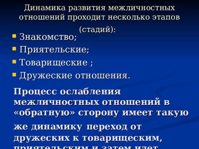 Динамика развития межличностных отношений проходит несколько этапов (стадий):  Знакомство; Приятельские; Товарищеские ; Дружеские отношения. Процесс ослабления межличностных отношений в «обратную» сторону имеет такую же динамику  переход от дружеских к товарищеским, приятельским и затем идет прекращение отношений