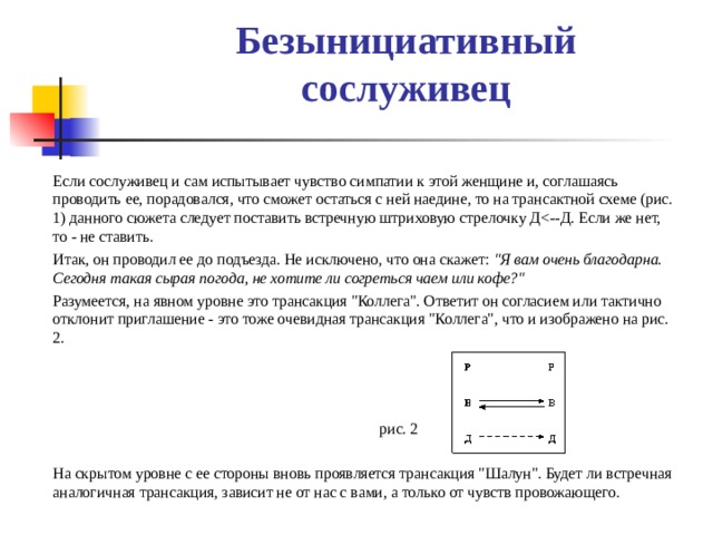 Безынициативный сослуживец     Если сослуживец и сам испытывает чувство симпатии к этой женщине и, соглашаясь проводить ее, порадовался, что сможет остаться с ней наедине, то на трансактной схеме (рис. 1) данного сюжета следует поставить встречную штриховую стрелочку Д  Итак, он проводил ее до подъезда. Не исключено, что она скажет: 